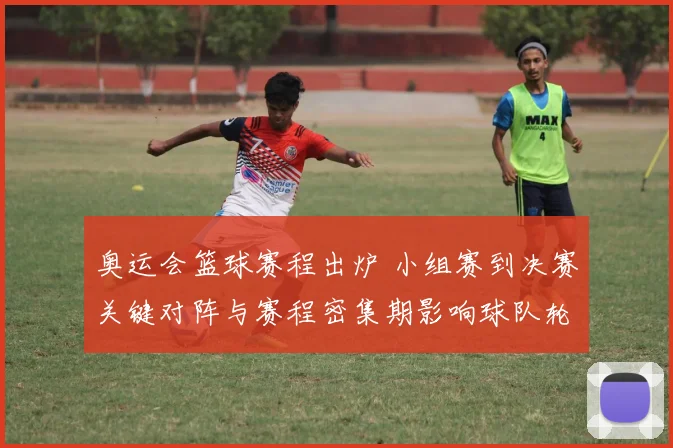 奥运会篮球赛程出炉 小组赛到决赛关键对阵与赛程密集期影响球队轮换