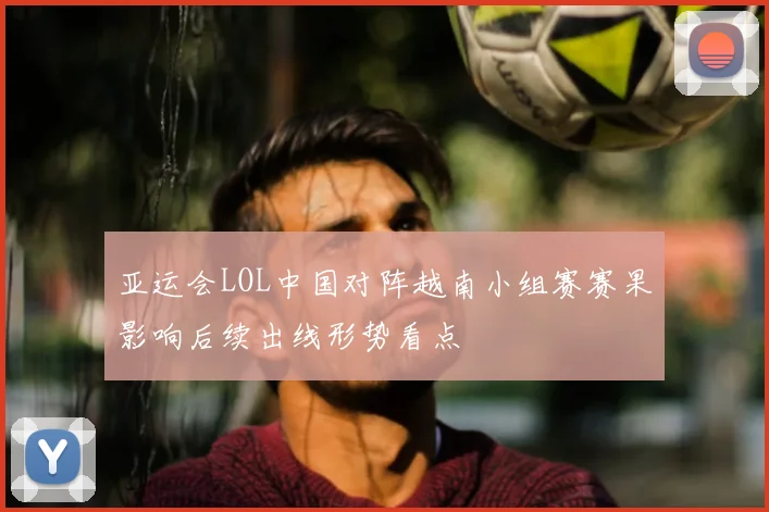 亚运会LOL中国对阵越南小组赛赛果影响后续出线形势看点