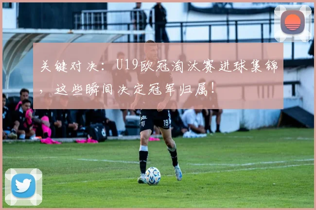 关键对决：U19欧冠淘汰赛进球集锦，这些瞬间决定冠军归属！