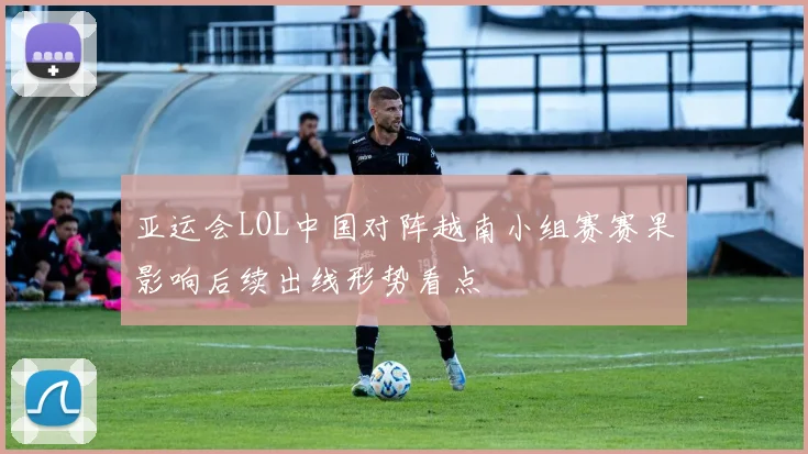 亚运会LOL中国对阵越南小组赛赛果影响后续出线形势看点